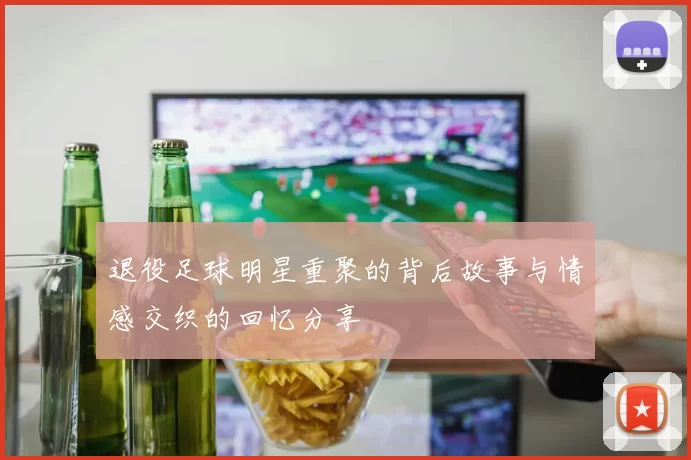 退役足球明星重聚的背后故事与情感交织的回忆分享