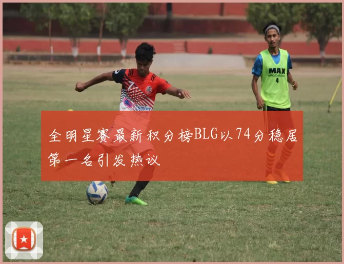 全明星赛最新积分榜BLG以74分稳居第一名引发热议