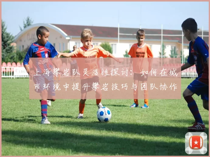 上海攀岩队灵活性探讨：如何在城市环境中提升攀岩技巧与团队协作