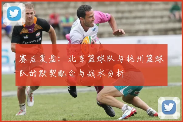 赛后复盘：北京篮球队与杭州篮球队的默契配合与战术分析